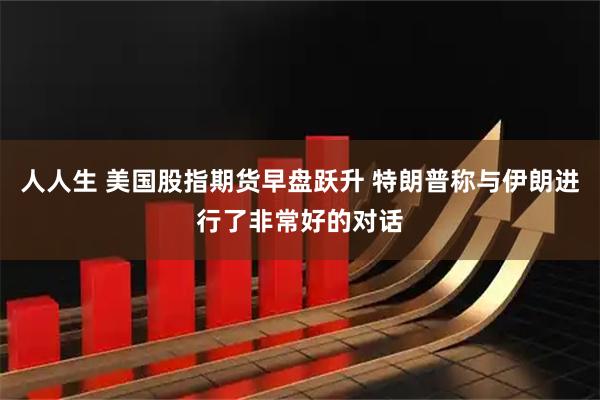 人人生 美国股指期货早盘跃升 特朗普称与伊朗进行了非常好的对话