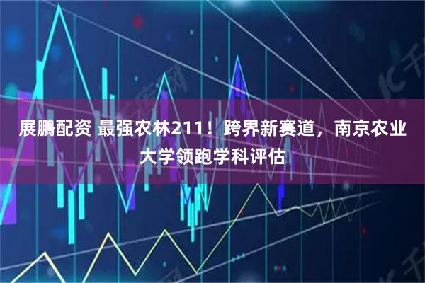 展鵬配资 最强农林211！跨界新赛道，南京农业大学领跑学科评估