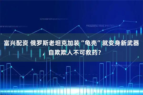 富兴配资 俄罗斯老坦克加装“龟壳”就变身新武器，自欺欺人不可救药？