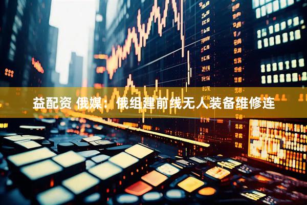 益配资 俄媒：俄组建前线无人装备维修连