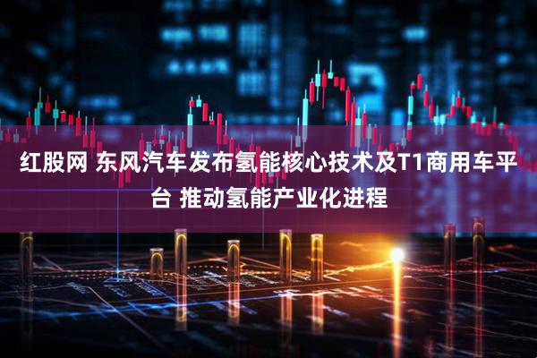 红股网 东风汽车发布氢能核心技术及T1商用车平台 推动氢能产业化进程