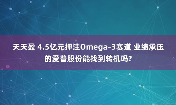 天天盈 4.5亿元押注Omega-3赛道 业绩承压的爱普股份能找到转机吗?